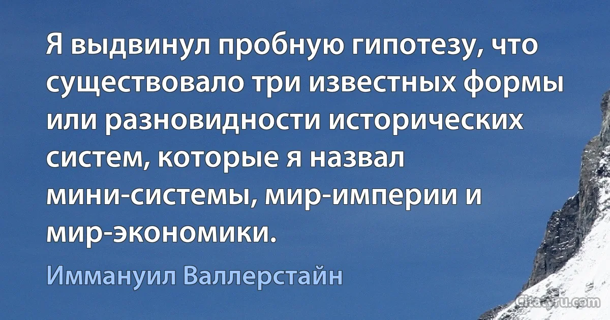 Я выдвинул пробную гипотезу, что существовало три известных формы или разновидности исторических систем, которые я назвал мини-системы, мир-империи и мир-экономики. (Иммануил Валлерстайн)