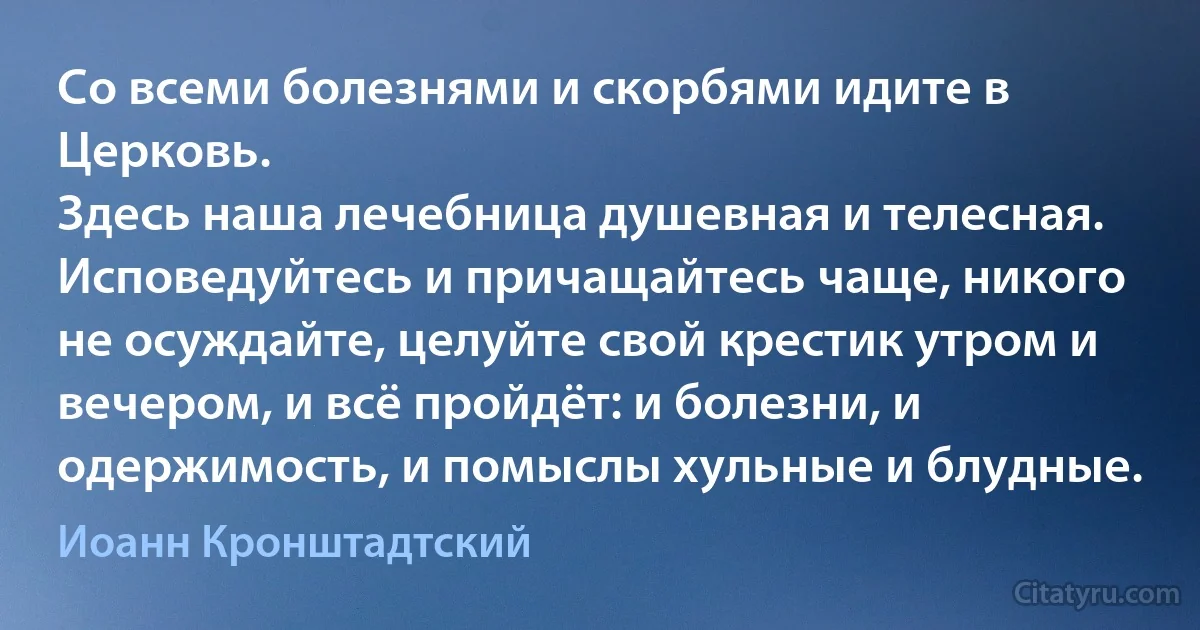 Со всеми болезнями и скорбями идите в Церковь.
Здесь наша лечебница душевная и телесная. Исповедуйтесь и причащайтесь чаще, никого не осуждайте, целуйте свой крестик утром и вечером, и всё пройдёт: и болезни, и одержимость, и помыслы хульные и блудные. (Иоанн Кронштадтский)