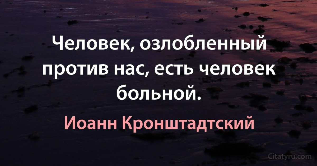 Человек, озлобленный против нас, есть человек больной. (Иоанн Кронштадтский)