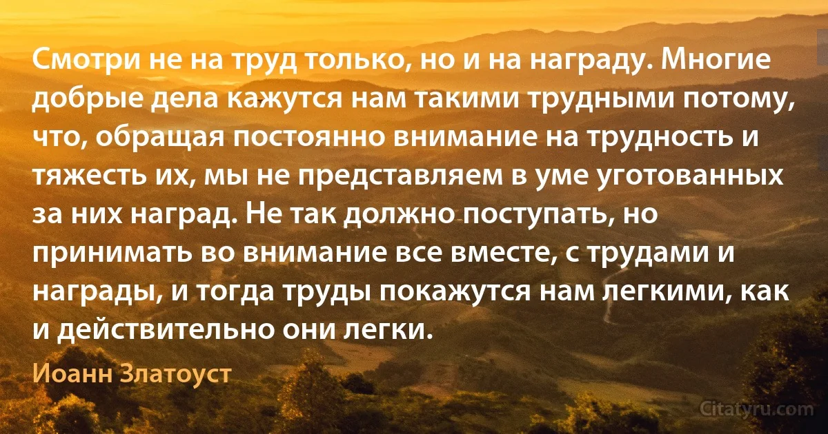 Смотри не на труд только, но и на награду. Многие добрые дела кажутся нам такими трудными потому, что, обращая постоянно внимание на трудность и тяжесть их, мы не представляем в уме уготованных за них наград. Не так должно поступать, но принимать во внимание все вместе, с трудами и награды, и тогда труды покажутся нам легкими, как и действительно они легки. (Иоанн Златоуст)