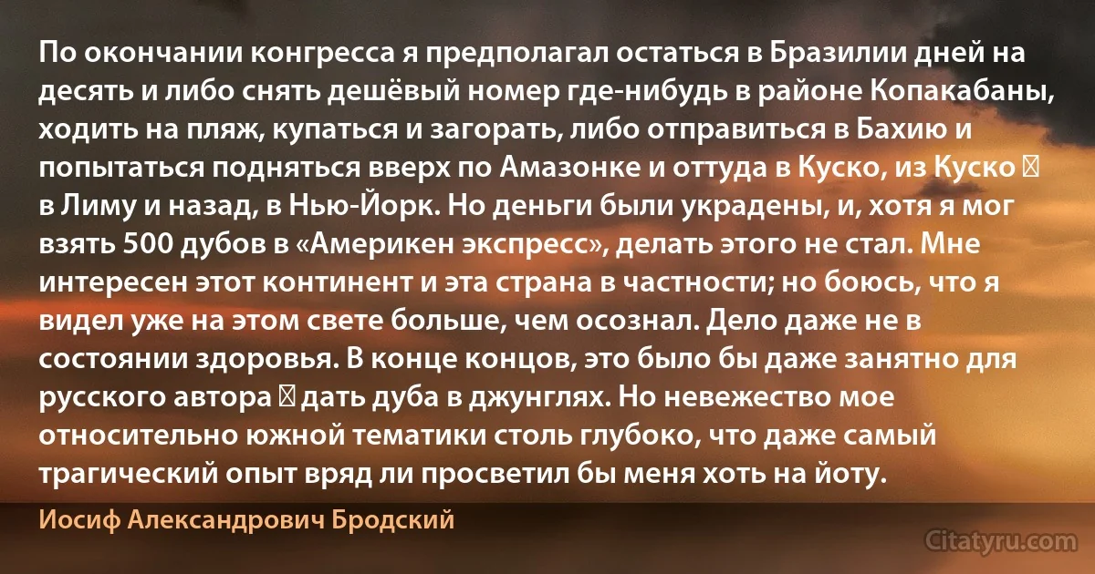 По окончании конгресса я предполагал остаться в Бразилии дней на десять и либо снять дешёвый номер где-нибудь в районе Копакабаны, ходить на пляж, купаться и загорать, либо отправиться в Бахию и попытаться подняться вверх по Амазонке и оттуда в Куско, из Куско ― в Лиму и назад, в Нью-Йорк. Но деньги были украдены, и, хотя я мог взять 500 дубов в «Америкен экспресс», делать этого не стал. Мне интересен этот континент и эта страна в частности; но боюсь, что я видел уже на этом свете больше, чем осознал. Дело даже не в состоянии здоровья. В конце концов, это было бы даже занятно для русского автора ― дать дуба в джунглях. Но невежество мое относительно южной тематики столь глубоко, что даже самый трагический опыт вряд ли просветил бы меня хоть на йоту. (Иосиф Александрович Бродский)