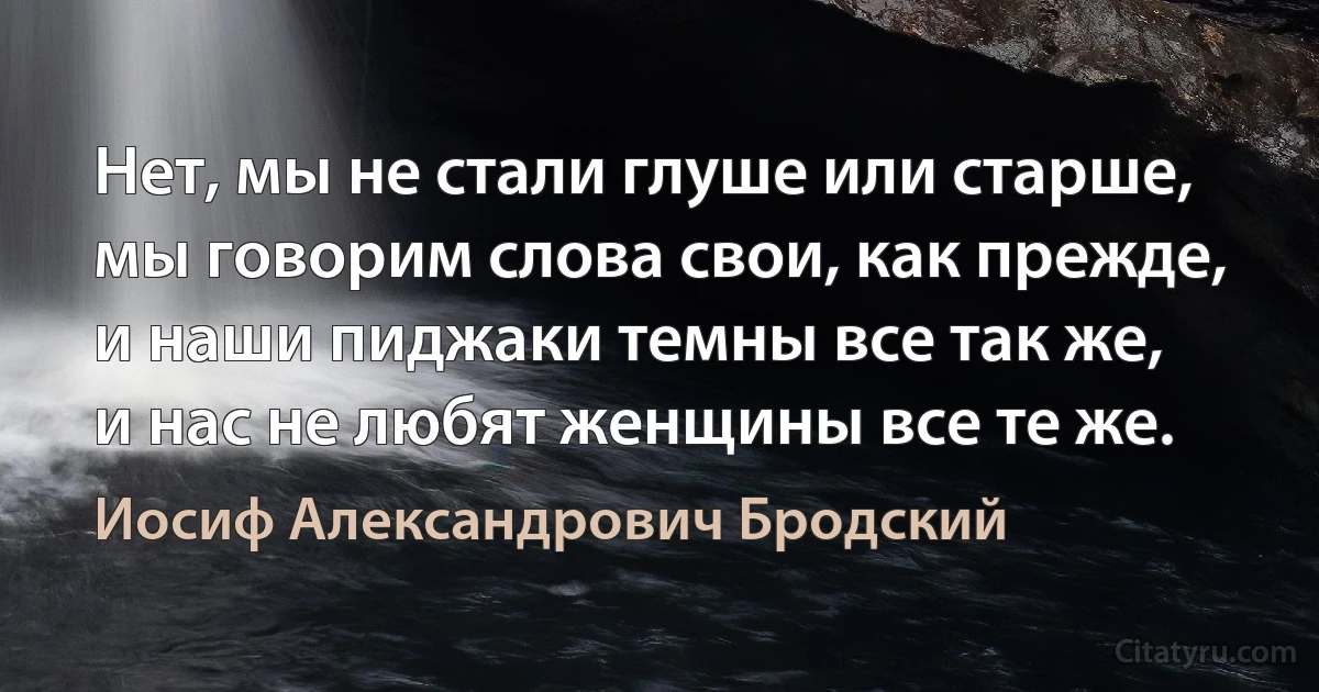 Нет, мы не стали глуше или старше,
мы говорим слова свои, как прежде,
и наши пиджаки темны все так же,
и нас не любят женщины все те же. (Иосиф Александрович Бродский)