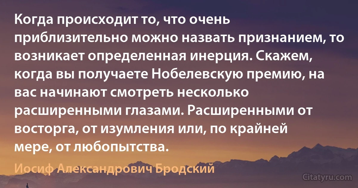 Когда происходит то, что очень приблизительно можно назвать признанием, то возникает определенная инерция. Скажем, когда вы получаете Нобелевскую премию, на вас начинают смотреть несколько расширенными глазами. Расширенными от восторга, от изумления или, по крайней мере, от любопытства. (Иосиф Александрович Бродский)