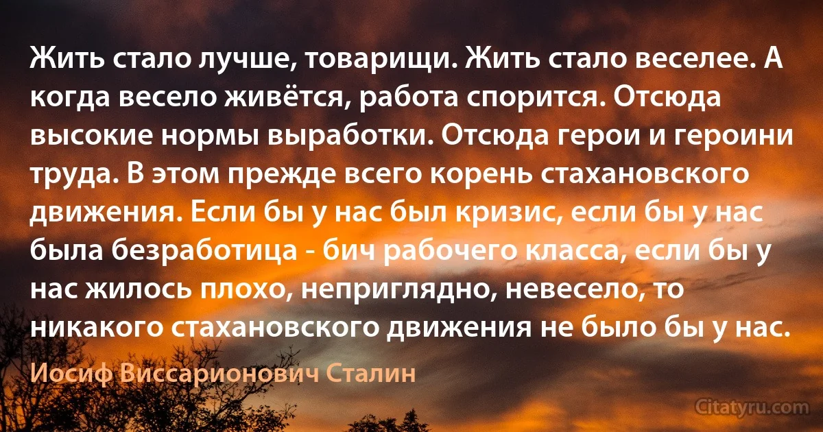 Жить стало лучше, товарищи. Жить стало веселее. А когда весело живётся, работа спорится. Отсюда высокие нормы выработки. Отсюда герои и героини труда. В этом прежде всего корень стахановского движения. Если бы у нас был кризис, если бы у нас была безработица - бич рабочего класса, если бы у нас жилось плохо, неприглядно, невесело, то никакого стахановского движения не было бы у нас. (Иосиф Виссарионович Сталин)