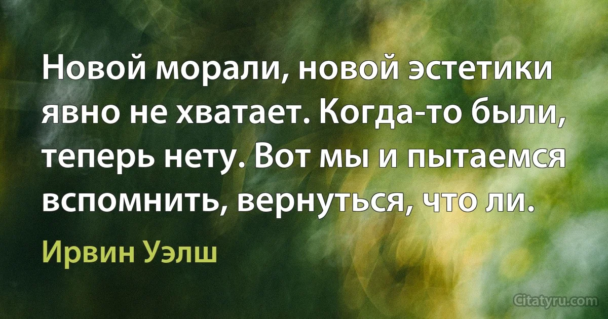 Новой морали, новой эстетики явно не хватает. Когда-то были, теперь нету. Вот мы и пытаемся вспомнить, вернуться, что ли. (Ирвин Уэлш)