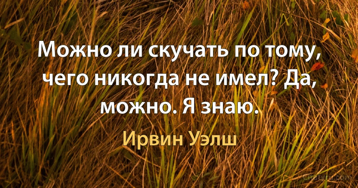 Можно ли скучать по тому, чего никогда не имел? Да, можно. Я знаю. (Ирвин Уэлш)