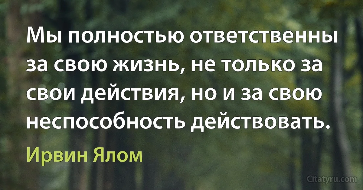 Мы полностью ответственны за свою жизнь, не только за свои действия, но и за свою неспособность действовать. (Ирвин Ялом)