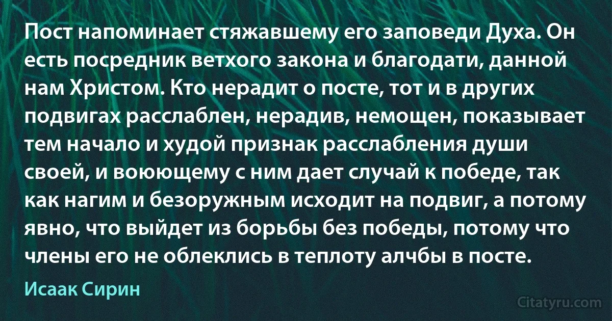 Пост напоминает стяжавшему его заповеди Духа. Он есть посредник ветхого закона и благодати, данной нам Христом. Кто нерадит о посте, тот и в других подвигах расслаблен, нерадив, немощен, показывает тем начало и худой признак расслабления души своей, и воюющему с ним дает случай к победе, так как нагим и безоружным исходит на подвиг, а потому явно, что выйдет из борьбы без победы, потому что члены его не облеклись в теплоту алчбы в посте. (Исаак Сирин)