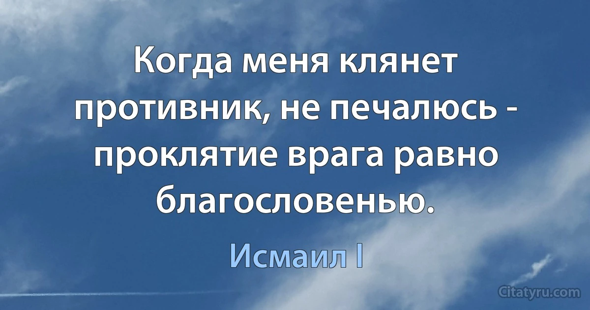 Когда меня клянет противник, не печалюсь - проклятие врага равно благословенью. (Исмаил I)