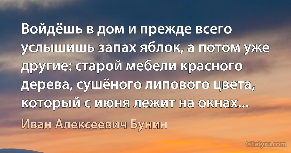 Войдёшь в дом и прежде всего услышишь запах яблок, а потом уже другие: старой мебели красного дерева, сушёного липового цвета, который с июня лежит на окнах... (Иван Алексеевич Бунин)