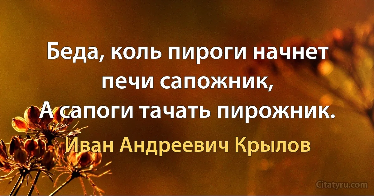 Беда, коль пироги начнет печи сапожник, 
А сапоги тачать пирожник. (Иван Андреевич Крылов)