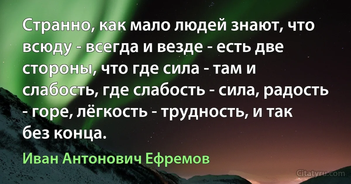 Странно, как мало людей знают, что всюду - всегда и везде - есть две стороны, что где сила - там и слабость, где слабость - сила, радость - горе, лёгкость - трудность, и так без конца. (Иван Антонович Ефремов)