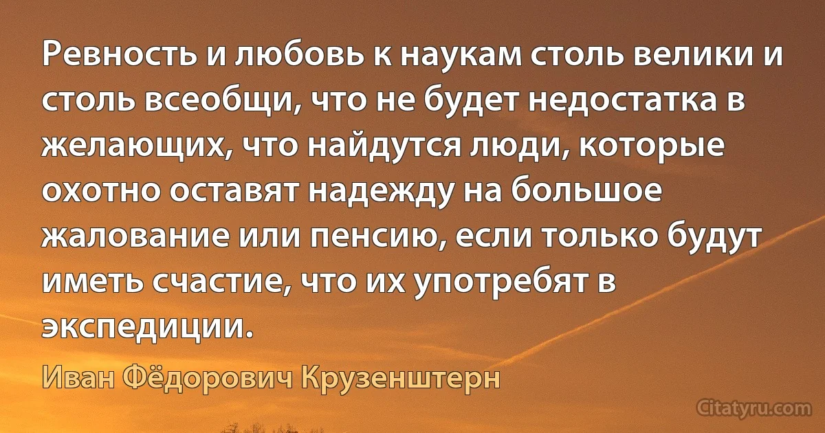 Ревность и любовь к наукам столь велики и столь всеобщи, что не будет недостатка в желающих, что найдутся люди, которые охотно оставят надежду на большое жалование или пенсию, если только будут иметь счастие, что их употребят в экспедиции. (Иван Фёдорович Крузенштерн)