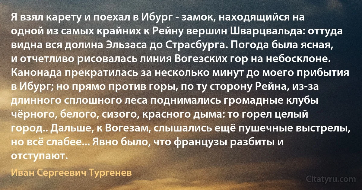 Я взял карету и поехал в Ибург - замок, находящийся на одной из самых крайних к Рейну вершин Шварцвальда: оттуда видна вся долина Эльзаса до Страсбурга. Погода была ясная, и отчетливо рисовалась линия Вогезских гор на небосклоне. Канонада прекратилась за несколько минут до моего прибытия в Ибург; но прямо против горы, по ту сторону Рейна, из-за длинного сплошного леса поднимались громадные клубы чёрного, белого, сизого, красного дыма: то горел целый город.. Дальше, к Вогезам, слышались ещё пушечные выстрелы, но всё слабее... Явно было, что французы разбиты и отступают. (Иван Сергеевич Тургенев)