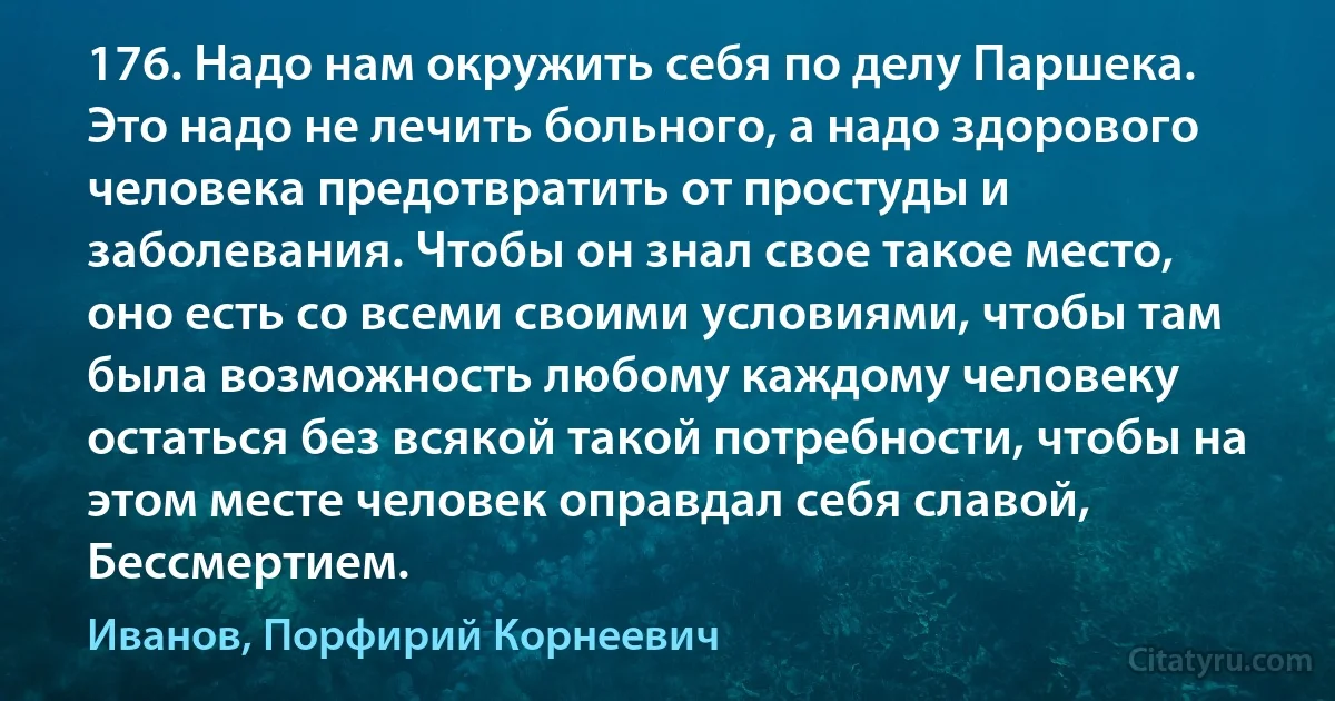 176. Надо нам окружить себя по делу Паршека. Это надо не лечить больного, а надо здорового человека предотвратить от простуды и заболевания. Чтобы он знал свое такое место, оно есть со всеми своими условиями, чтобы там была возможность любому каждому человеку остаться без всякой такой потребности, чтобы на этом месте человек оправдал себя славой, Бессмертием. (Иванов, Порфирий Корнеевич)