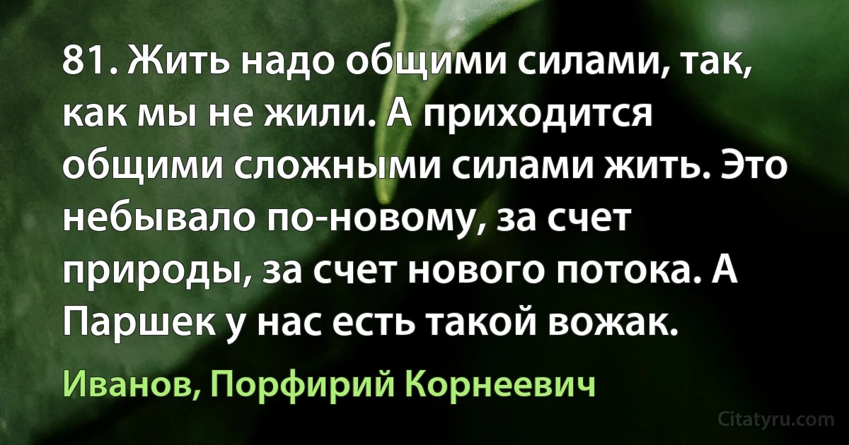 81. Жить надо общими силами, так, как мы не жили. А приходится общими сложными силами жить. Это небывало по-новому, за счет природы, за счет нового потока. А Паршек у нас есть такой вожак. (Иванов, Порфирий Корнеевич)