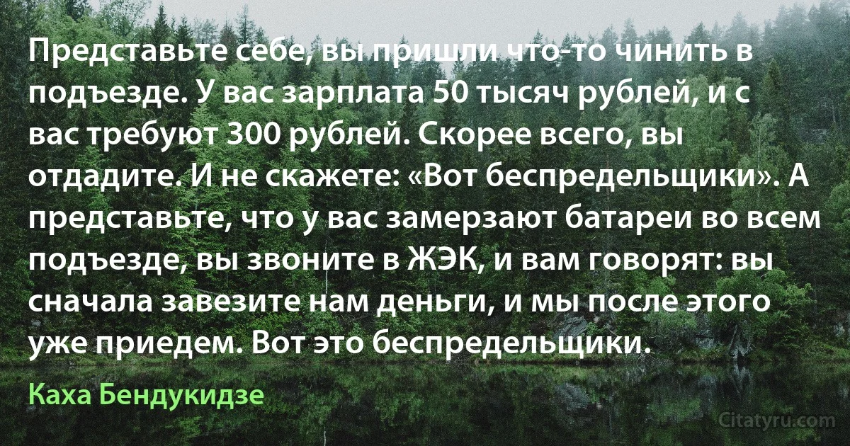 Представьте себе, вы пришли что-то чинить в подъезде. У вас зарплата 50 тысяч рублей, и с вас требуют 300 рублей. Скорее всего, вы отдадите. И не скажете: «Вот беспредельщики». А представьте, что у вас замерзают батареи во всем подъезде, вы звоните в ЖЭК, и вам говорят: вы сначала завезите нам деньги, и мы после этого уже приедем. Вот это беспредельщики. (Каха Бендукидзе)