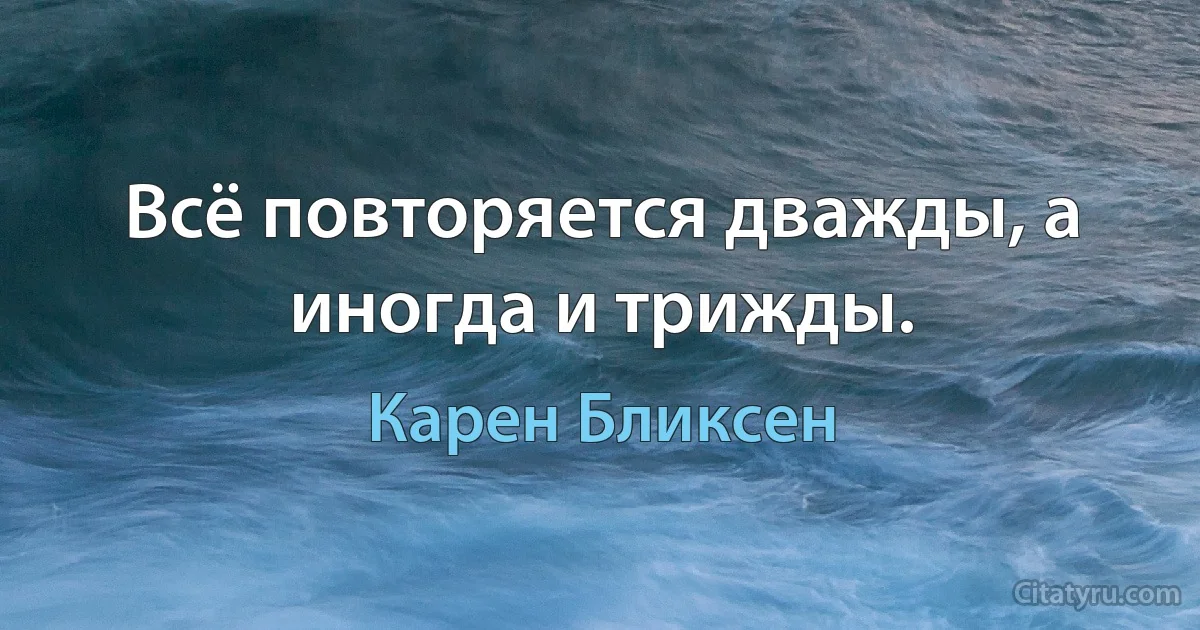 Всё повторяется дважды, а иногда и трижды. (Карен Бликсен)