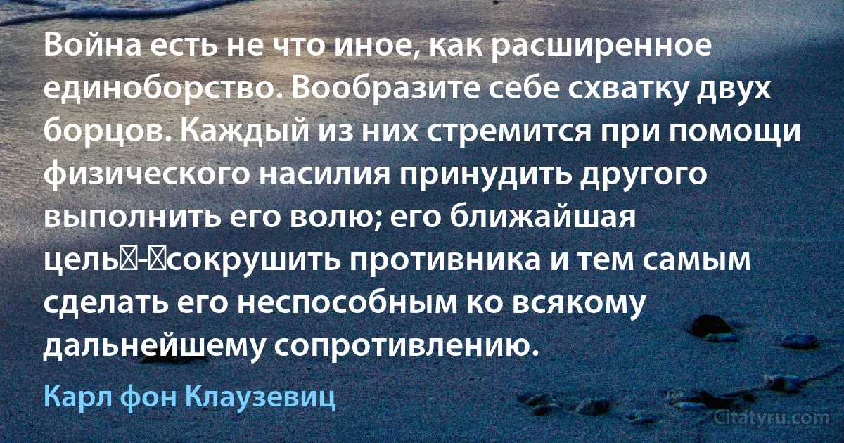 Война есть не что иное, как расширенное единоборство. Вообразите себе схватку двух борцов. Каждый из них стремится при помощи физического насилия принудить другого выполнить его волю; его ближайшая цель - сокрушить противника и тем самым сделать его неспособным ко всякому дальнейшему сопротивлению. (Карл фон Клаузевиц)