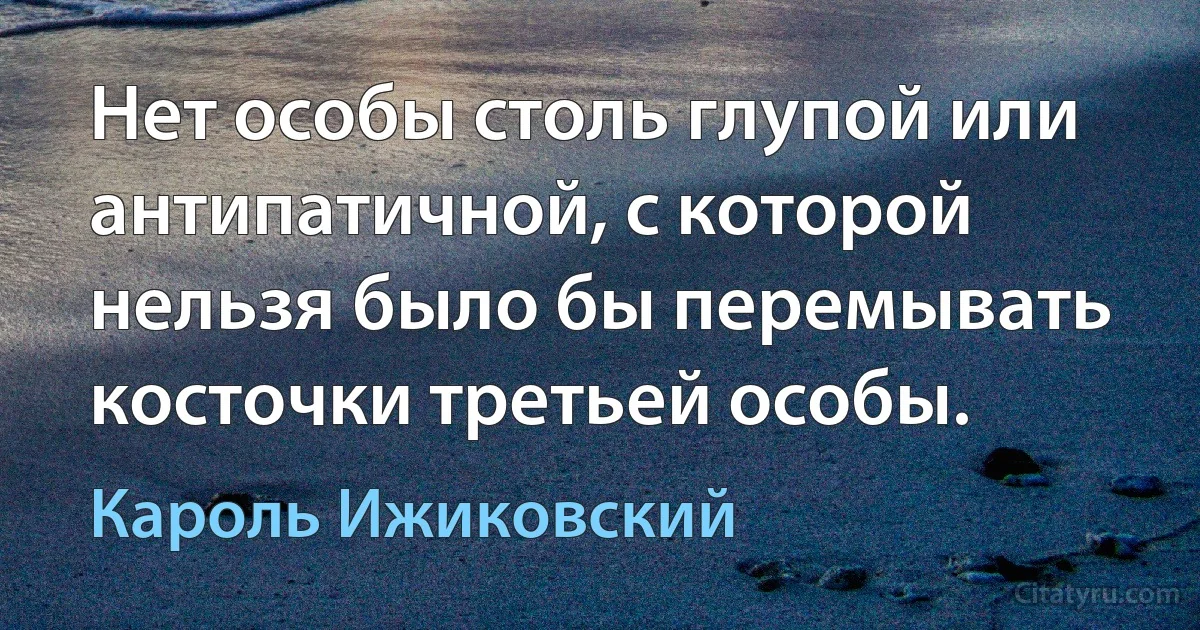 Нет особы столь глупой или антипатичной, с которой нельзя было бы перемывать косточки третьей особы. (Кароль Ижиковский)