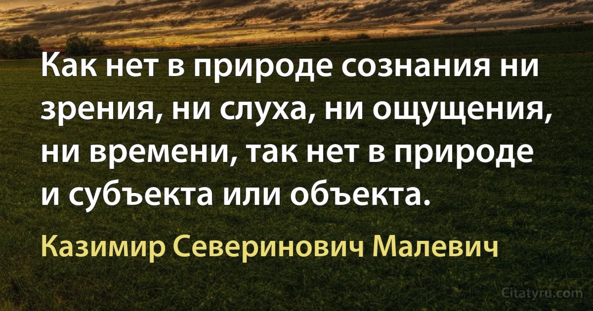 Как нет в природе сознания ни зрения, ни слуха, ни ощущения, ни времени, так нет в природе и субъекта или объекта. (Казимир Северинович Малевич)