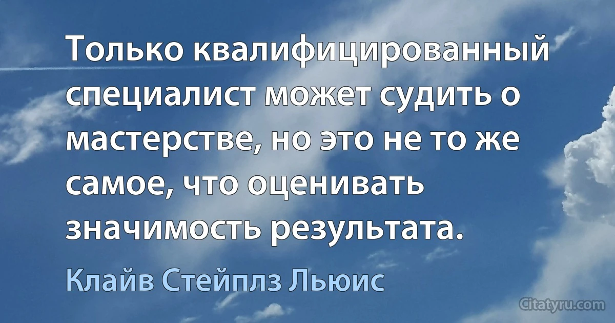 Только квалифицированный специалист может судить о мастерстве, но это не то же самое, что оценивать значимость результата. (Клайв Стейплз Льюис)