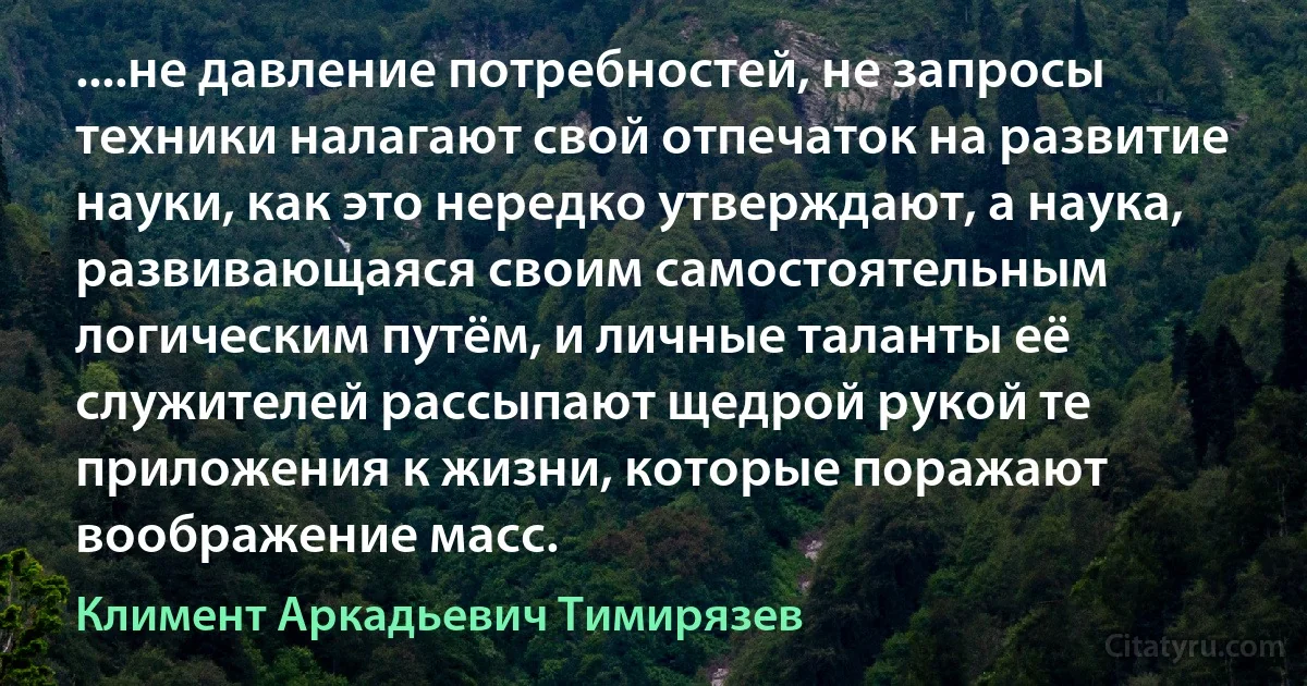 ....не давление потребностей, не запросы техники налагают свой отпечаток на развитие науки, как это нередко утверждают, а наука, развивающаяся своим самостоятельным логическим путём, и личные таланты её служителей рассыпают щедрой рукой те приложения к жизни, которые поражают воображение масс. (Климент Аркадьевич Тимирязев)