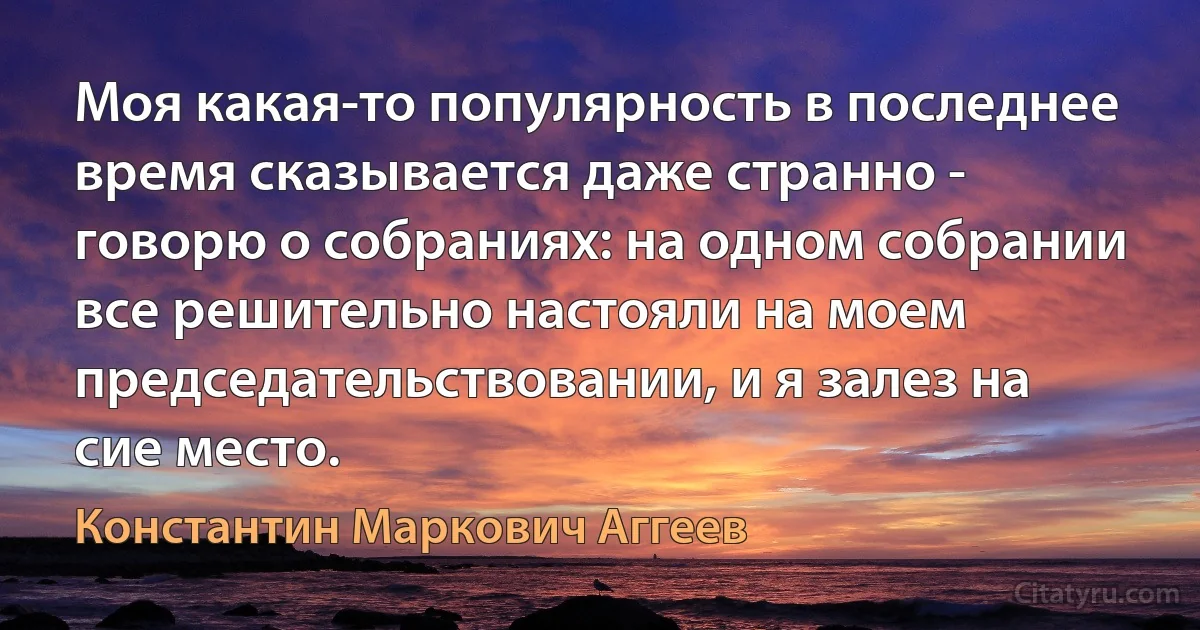 Моя какая-то популярность в последнее время сказывается даже странно - говорю о собраниях: на одном собрании все решительно настояли на моем председательствовании, и я залез на сие место. (Константин Маркович Аггеев)