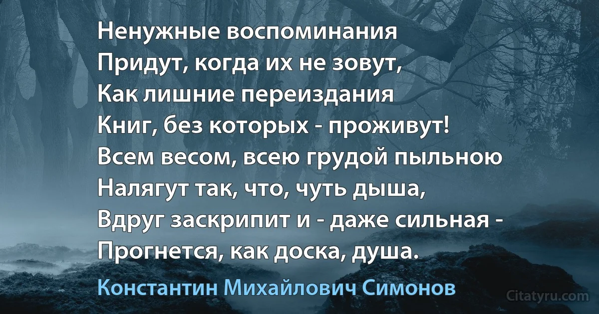 Ненужные воспоминания
Придут, когда их не зовут,
Как лишние переиздания
Книг, без которых - проживут!
Всем весом, всею грудой пыльною
Налягут так, что, чуть дыша,
Вдруг заскрипит и - даже сильная -
Прогнется, как доска, душа. (Константин Михайлович Симонов)