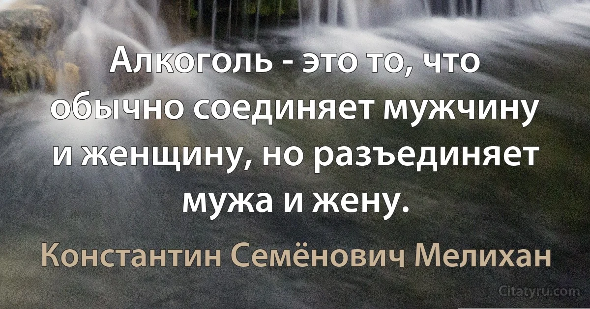 Алкоголь - это то, что обычно соединяет мужчину и женщину, но разъединяет мужа и жену. (Константин Семёнович Мелихан)