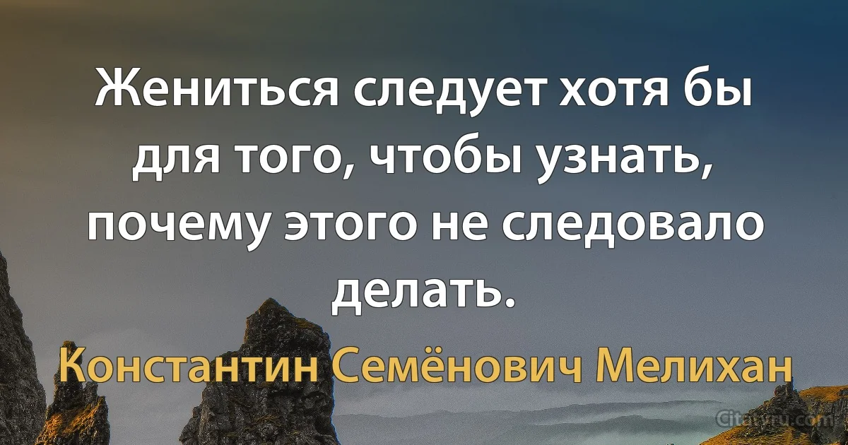 Жениться следует хотя бы для того, чтобы узнать, почему этого не следовало делать. (Константин Семёнович Мелихан)