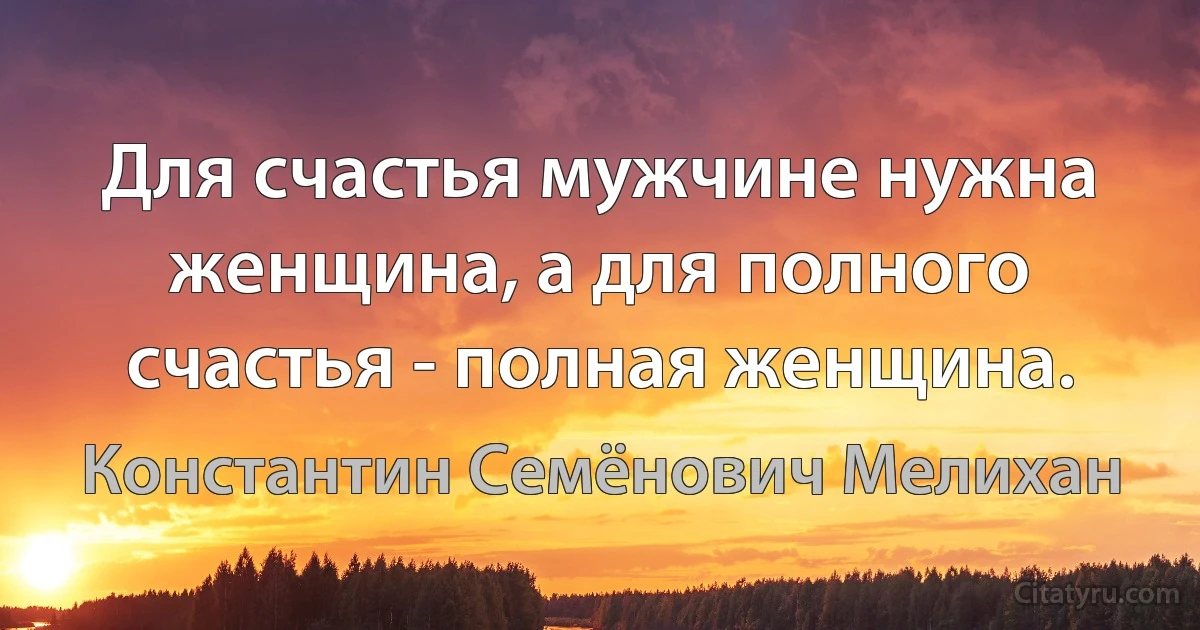 Для счастья мужчине нужна женщина, а для полного счастья - полная женщина. (Константин Семёнович Мелихан)