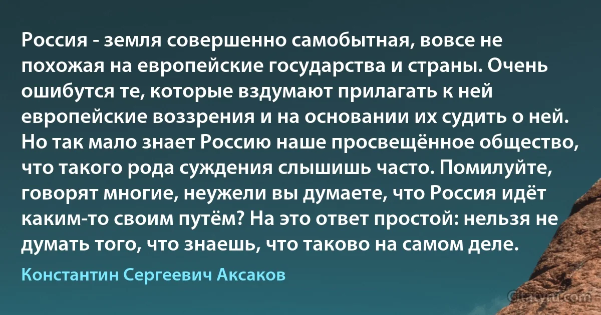 Россия - земля совершенно самобытная, вовсе не похожая на европейские государства и страны. Очень ошибутся те, которые вздумают прилагать к ней европейские воззрения и на основании их судить о ней. Но так мало знает Россию наше просвещённое общество, что такого рода суждения слышишь часто. Помилуйте, говорят многие, неужели вы думаете, что Россия идёт каким-то своим путём? На это ответ простой: нельзя не думать того, что знаешь, что таково на самом деле. (Константин Сергеевич Аксаков)