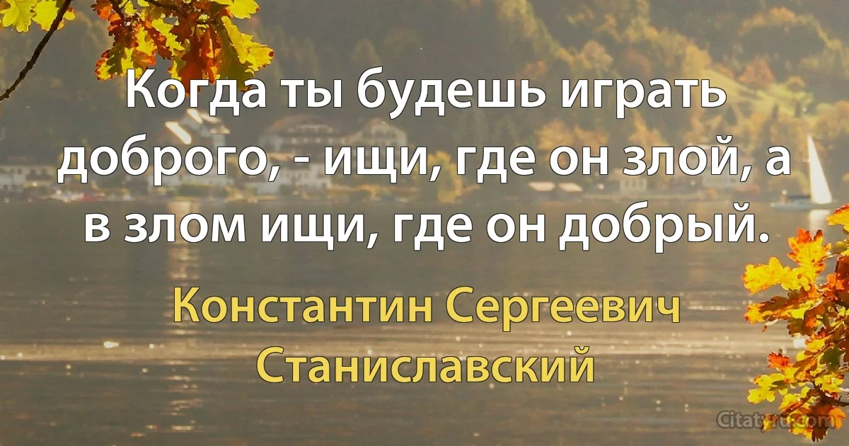 Когда ты будешь играть доброго, - ищи, где он злой, а в злом ищи, где он добрый. (Константин Сергеевич Станиславский)