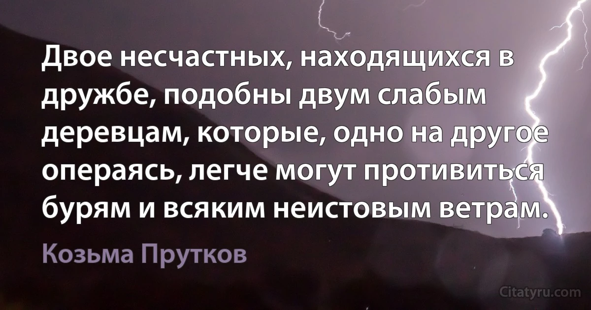 Двое несчастных, находящихся в дружбе, подобны двум слабым деревцам, которые, одно на другое операясь, легче могут противиться бурям и всяким неистовым ветрам. (Козьма Прутков)