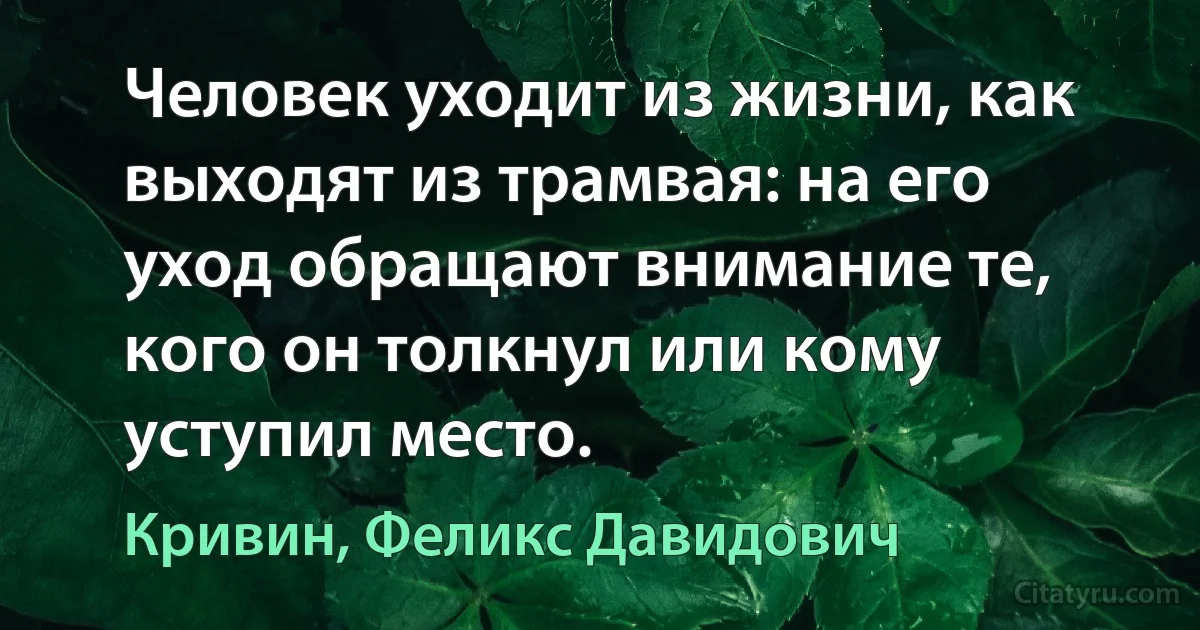 Человек уходит из жизни, как выходят из трамвая: на его уход обращают внимание те, кого он толкнул или кому уступил место. (Кривин, Феликс Давидович)