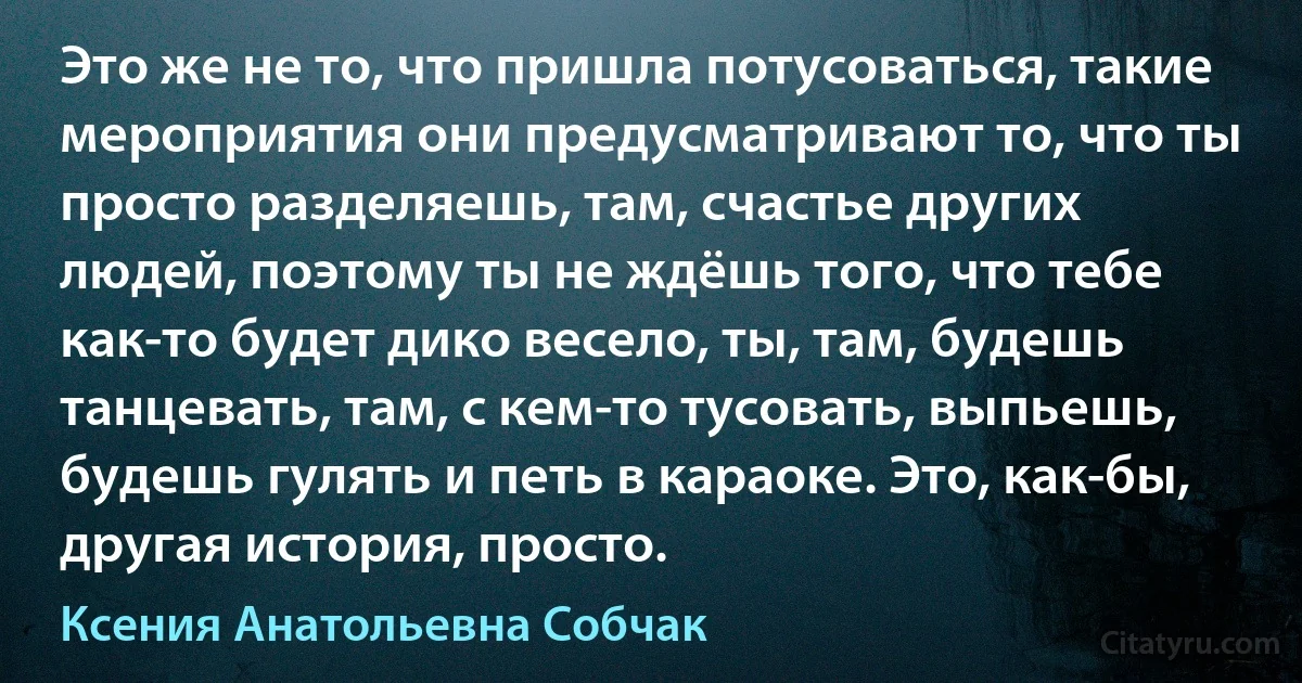 Это же не то, что пришла потусоваться, такие мероприятия они предусматривают то, что ты просто разделяешь, там, счастье других людей, поэтому ты не ждёшь того, что тебе как-то будет дико весело, ты, там, будешь танцевать, там, с кем-то тусовать, выпьешь, будешь гулять и петь в караоке. Это, как-бы, другая история, просто. (Ксения Анатольевна Собчак)