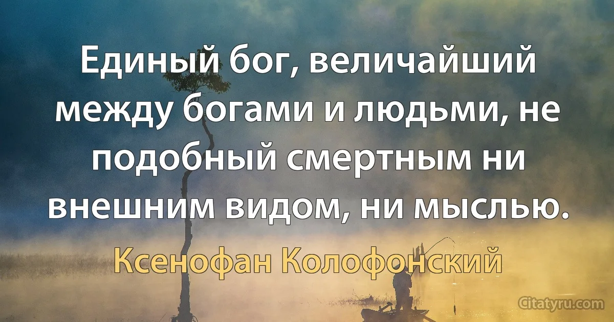 Единый бог, величайший между богами и людьми, не подобный смертным ни внешним видом, ни мыслью. (Ксенофан Колофонский)