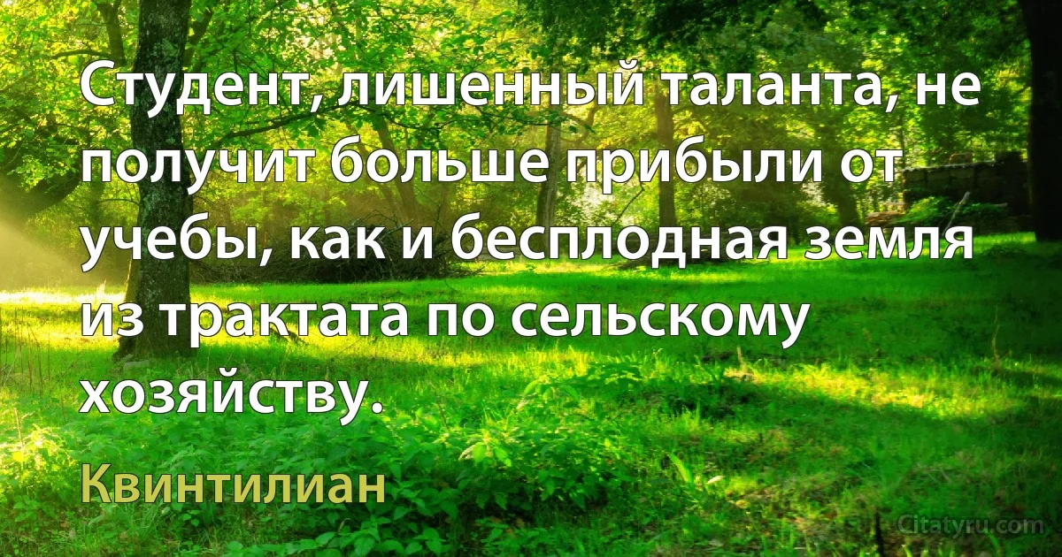 Студент, лишенный таланта, не получит больше прибыли от учебы, как и бесплодная земля из трактата по сельскому хозяйству. (Квинтилиан)