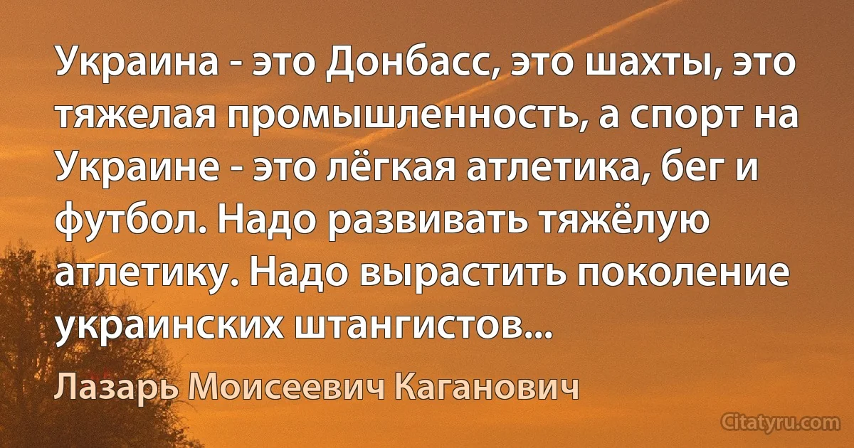 Украина - это Донбасс, это шахты, это тяжелая промышленность, а спорт на Украине - это лёгкая атлетика, бег и футбол. Надо развивать тяжёлую атлетику. Надо вырастить поколение украинских штангистов... (Лазарь Моисеевич Каганович)