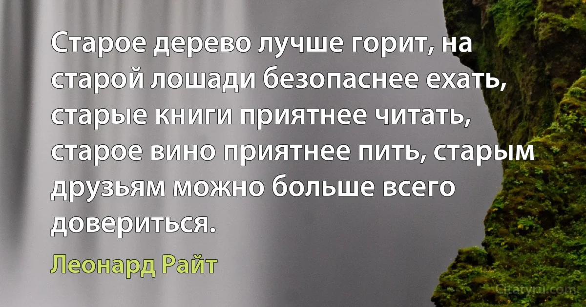 Старое дерево лучше горит, на старой лошади безопаснее ехать, старые книги приятнее читать, старое вино приятнее пить, старым друзьям можно больше всего довериться. (Леонард Райт)