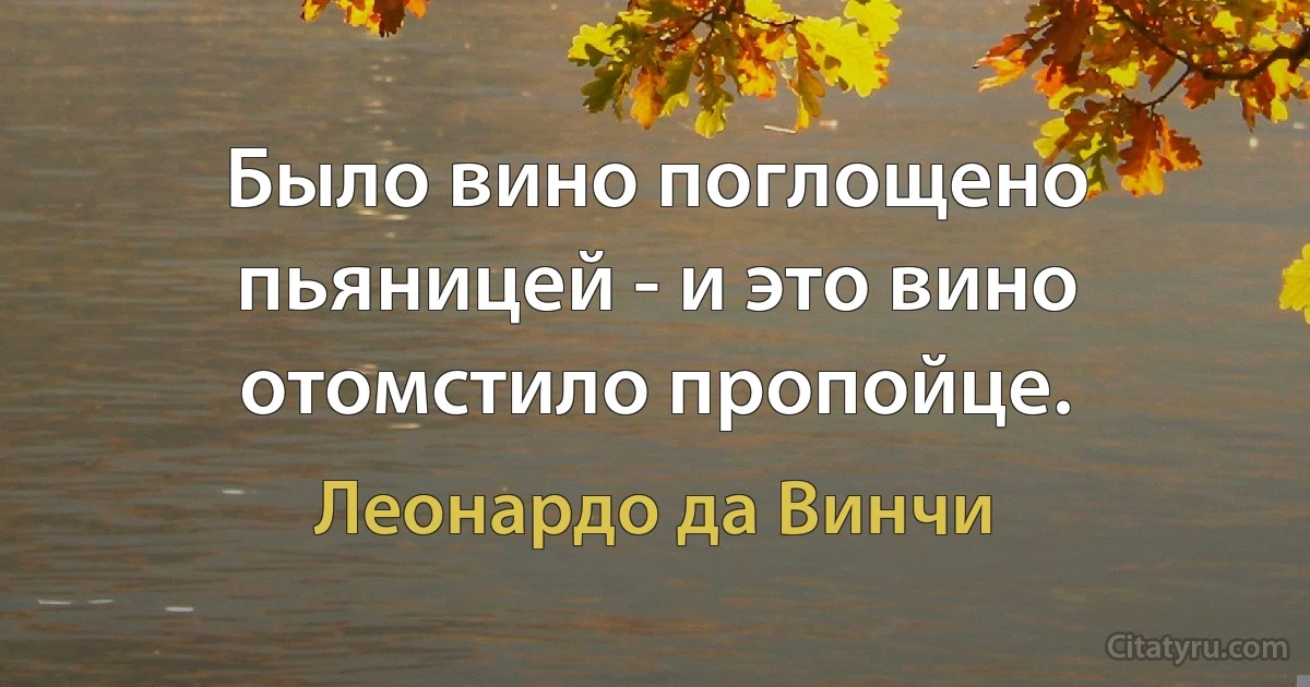 Было вино поглощено пьяницей - и это вино отомстило пропойце. (Леонардо да Винчи)