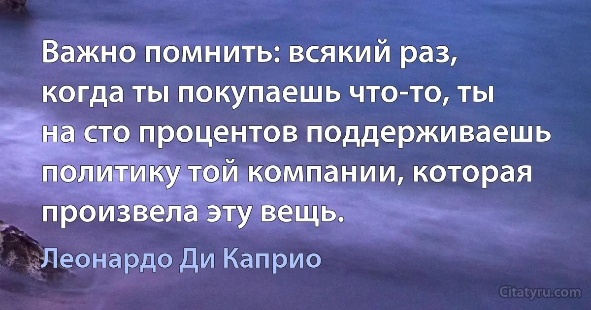 Важно помнить: всякий раз, когда ты покупаешь что-то, ты на сто процентов поддерживаешь политику той компании, которая произвела эту вещь. (Леонардо Ди Каприо)