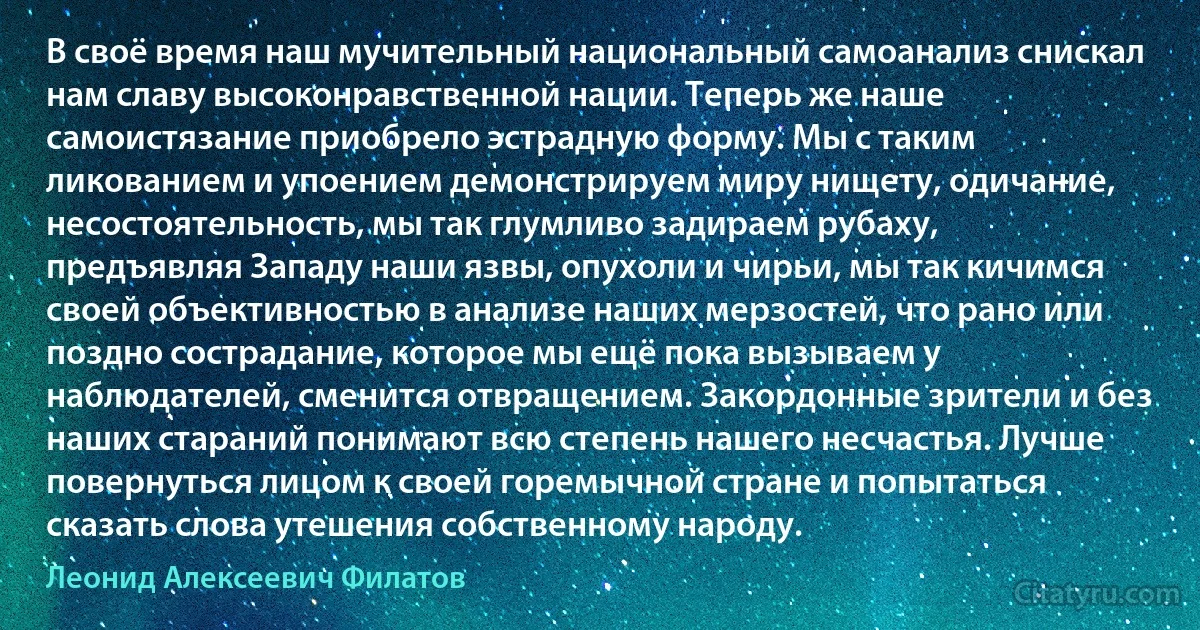 В своё время наш мучительный национальный самоанализ снискал нам славу высоконравственной нации. Теперь же наше самоистязание приобрело эстрадную форму. Мы с таким ликованием и упоением демонстрируем миру нищету, одичание, несостоятельность, мы так глумливо задираем рубаху, предъявляя Западу наши язвы, опухоли и чирьи, мы так кичимся своей объективностью в анализе наших мерзостей, что рано или поздно сострадание, которое мы ещё пока вызываем у наблюдателей, сменится отвращением. Закордонные зрители и без наших стараний понимают всю степень нашего несчастья. Лучше повернуться лицом к своей горемычной стране и попытаться сказать слова утешения собственному народу. (Леонид Алексеевич Филатов)