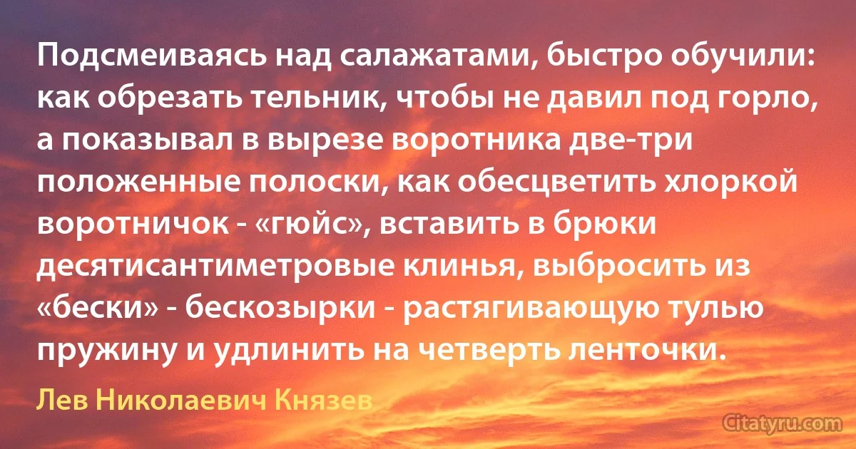 Подсмеиваясь над салажатами, быстро обучили: как обрезать тельник, чтобы не давил под горло, а показывал в вырезе воротника две-три положенные полоски, как обесцветить хлоркой воротничок - «гюйс», вставить в брюки десятисантиметровые клинья, выбросить из «бески» - бескозырки - растягивающую тулью пружину и удлинить на четверть ленточки. (Лев Николаевич Князев)