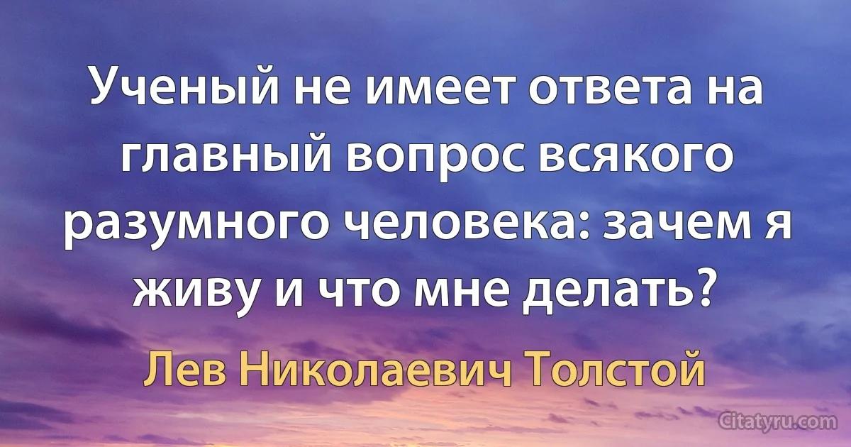 Ученый не имеет ответа на главный вопрос всякого разумного человека: зачем я живу и что мне делать? (Лев Николаевич Толстой)