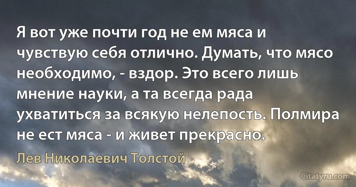 Я вот уже почти год не ем мяса и чувствую себя отлично. Думать, что мясо необходимо, - вздор. Это всего лишь мнение науки, а та всегда рада ухватиться за всякую нелепость. Полмира не ест мяса - и живет прекрасно. (Лев Николаевич Толстой)