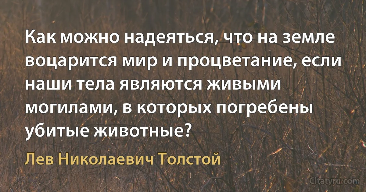 Как можно надеяться, что на земле воцарится мир и процветание, если наши тела являются живыми могилами, в которых погребены убитые животные? (Лев Николаевич Толстой)