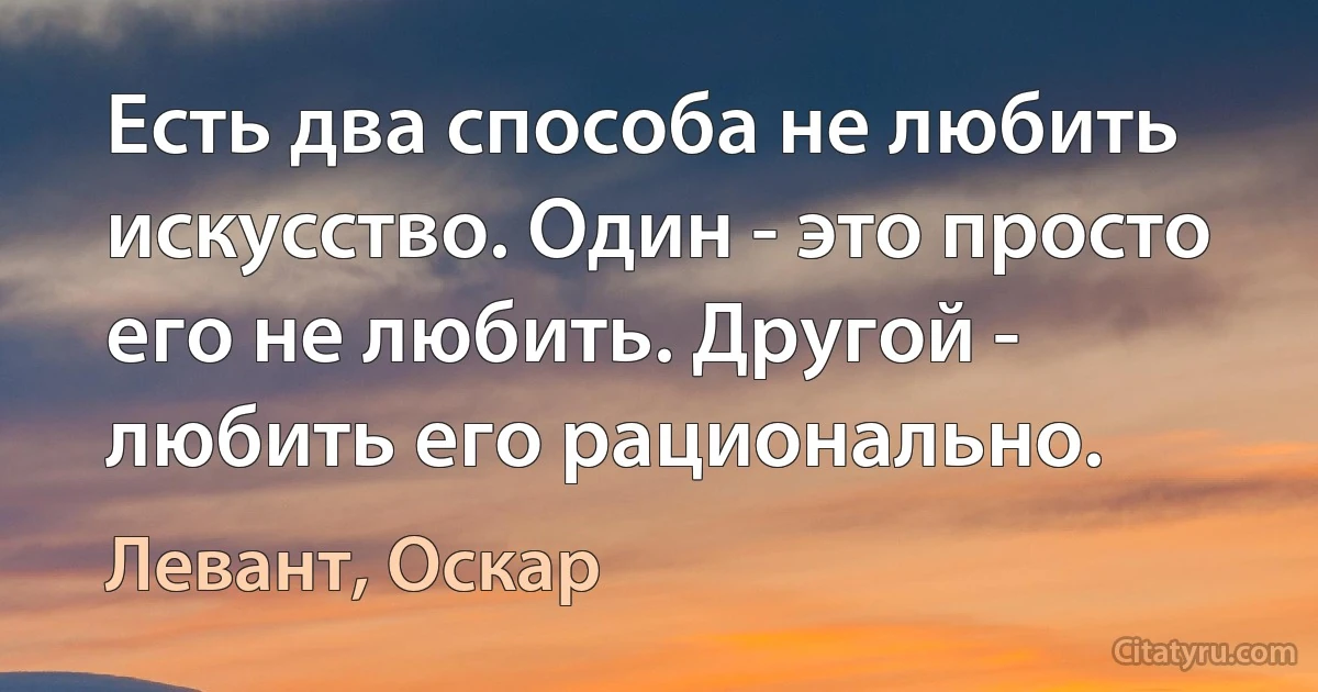 Есть два способа не любить искусство. Один - это просто его не любить. Другой - любить его рационально. (Левант, Оскар)