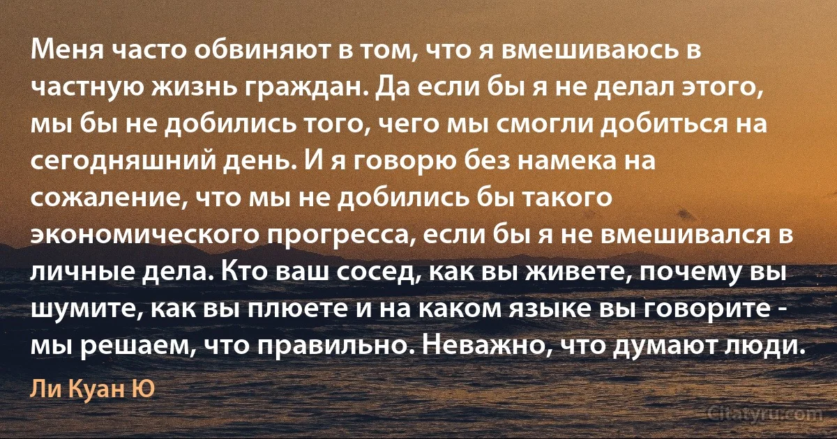 Меня часто обвиняют в том, что я вмешиваюсь в частную жизнь граждан. Да если бы я не делал этого, мы бы не добились того, чего мы смогли добиться на сегодняшний день. И я говорю без намека на сожаление, что мы не добились бы такого экономического прогресса, если бы я не вмешивался в личные дела. Кто ваш сосед, как вы живете, почему вы шумите, как вы плюете и на каком языке вы говорите - мы решаем, что правильно. Неважно, что думают люди. (Ли Куан Ю)